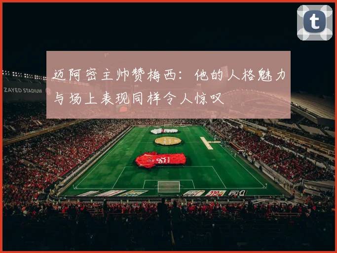 迈阿密主帅赞梅西：他的人格魅力与场上表现同样令人惊叹