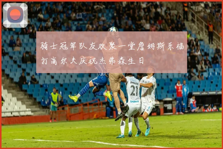骑士冠军队友欢聚一堂詹姆斯乐福打高尔夫庆祝杰弗森生日