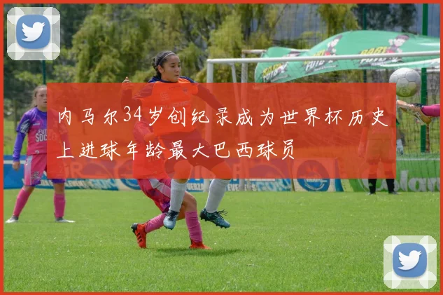 内马尔34岁创纪录成为世界杯历史上进球年龄最大巴西球员