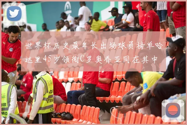 世界杯历史最年长出场球员榜单哈达里45岁领衔C罗奥乔亚同在其中
