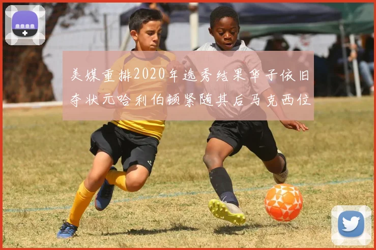 美媒重排2020年选秀结果华子依旧夺状元哈利伯顿紧随其后马克西位列探花