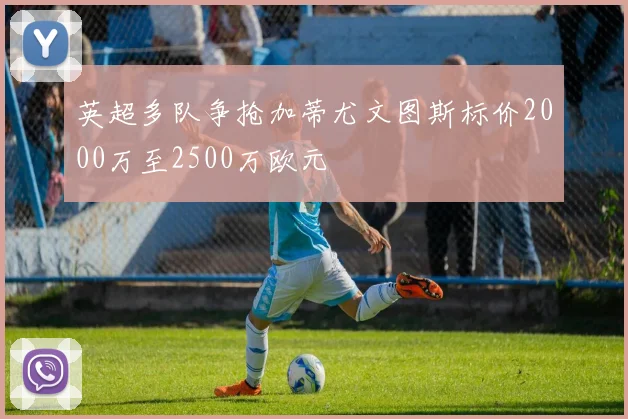英超多队争抢加蒂尤文图斯标价2000万至2500万欧元