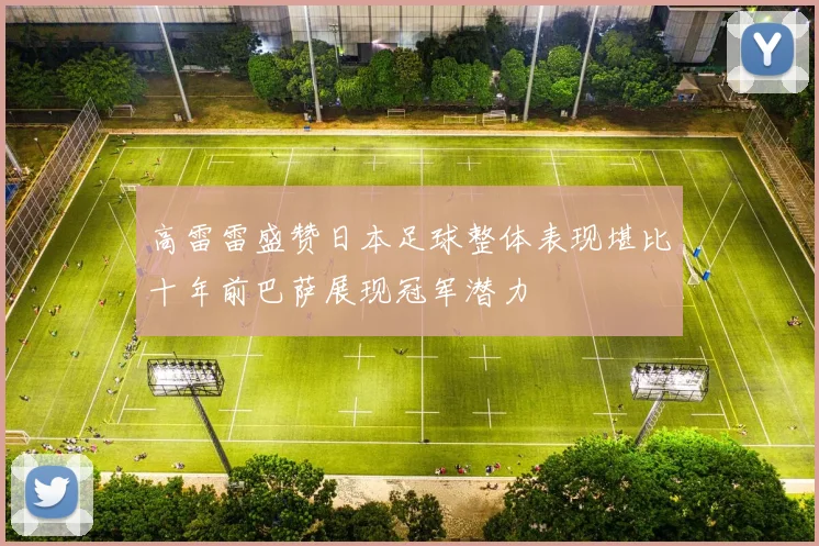 高雷雷盛赞日本足球整体表现堪比十年前巴萨展现冠军潜力