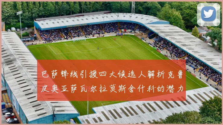 巴萨锋线引援四大候选人解析克鲁皮奥亚萨瓦尔拉莫斯舍什科的潜力与前景