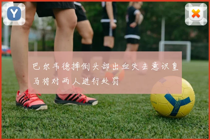 巴尔韦德摔倒头部出血失去意识皇马将对两人进行处罚