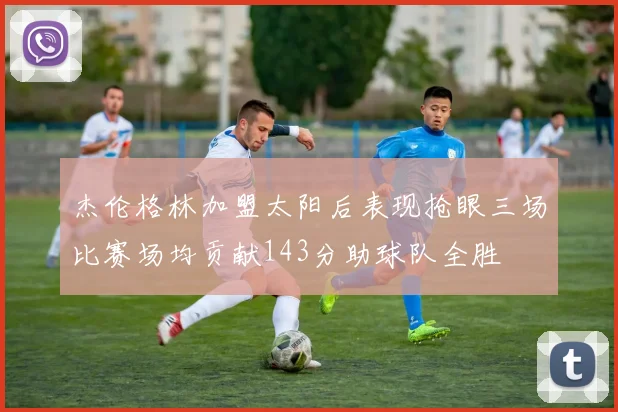 杰伦格林加盟太阳后表现抢眼三场比赛场均贡献143分助球队全胜