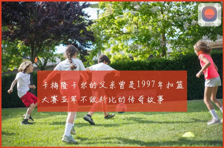 卡梅隆卡尔的父亲曾是1997年扣篮大赛亚军不敌科比的传奇故事