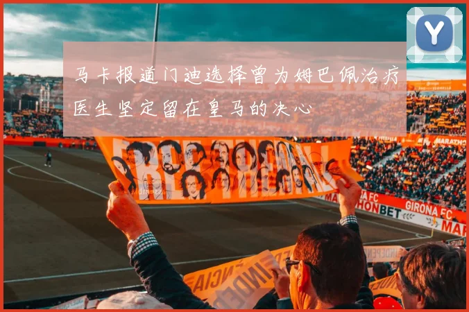 马卡报道门迪选择曾为姆巴佩治疗医生坚定留在皇马的决心
