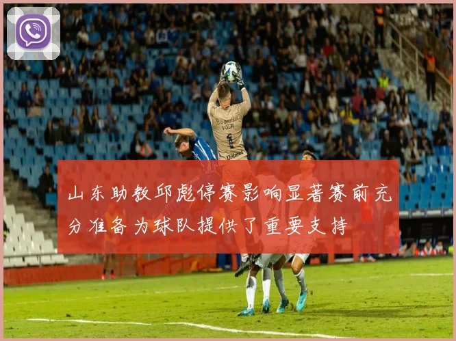 山东助教邱彪停赛影响显著赛前充分准备为球队提供了重要支持