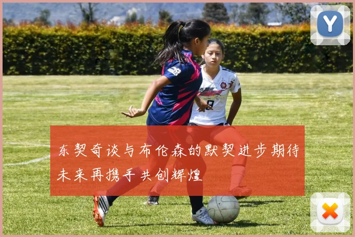 东契奇谈与布伦森的默契进步期待未来再携手共创辉煌