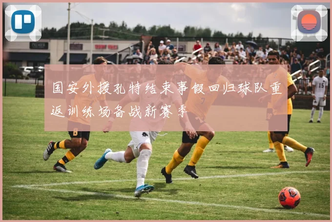 国安外援孔特结束事假回归球队重返训练场备战新赛季