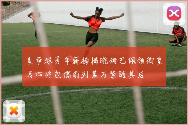 皇萨球员年薪榜揭晓姆巴佩领衔皇马四将包揽前列莱万紧随其后