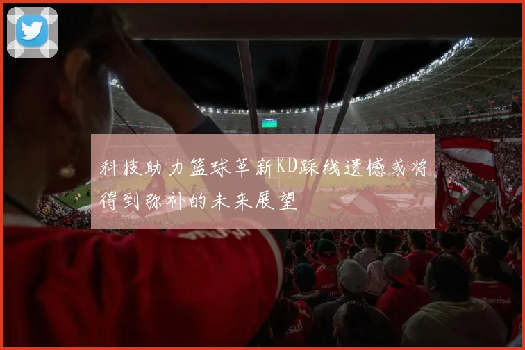 科技助力篮球革新KD踩线遗憾或将得到弥补的未来展望