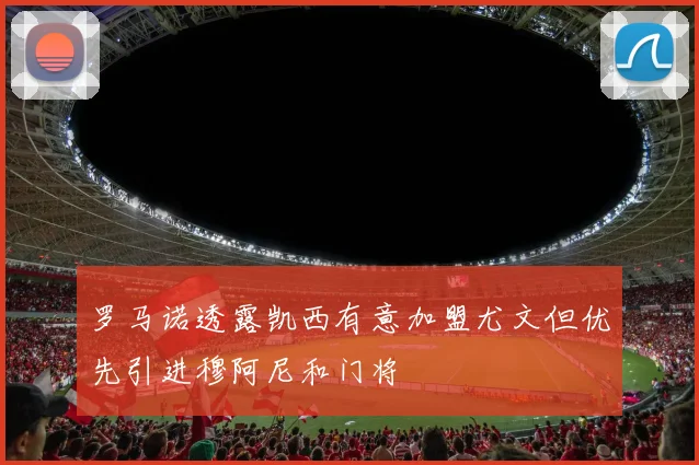 罗马诺透露凯西有意加盟尤文但优先引进穆阿尼和门将