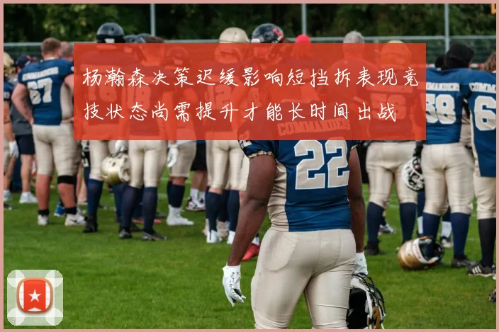 杨瀚森决策迟缓影响短挡拆表现竞技状态尚需提升才能长时间出战