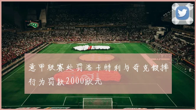 意甲联赛处罚洛卡特利与奇克假摔行为罚款2000欧元