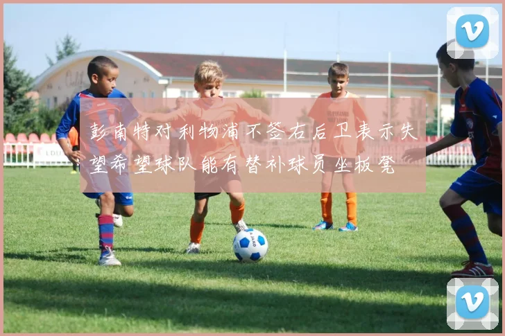 彭南特对利物浦不签右后卫表示失望希望球队能有替补球员坐板凳