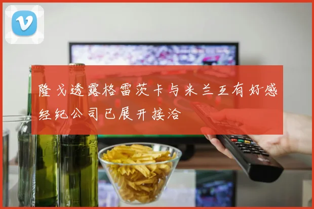 隆戈透露格雷茨卡与米兰互有好感经纪公司已展开接洽
