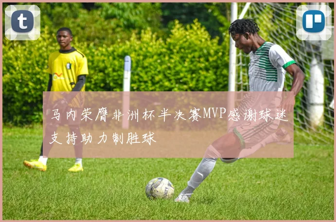 马内荣膺非洲杯半决赛MVP感谢球迷支持助力制胜球