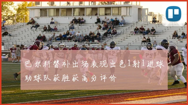 巴尔科替补出场表现出色1射1进球助球队获胜获高分评价