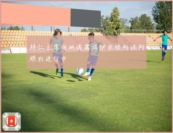 拜仁主席海纳透露诺伊尔续约谈判顺利进行中