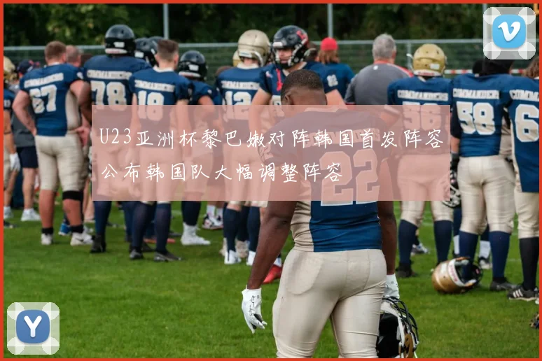 U23亚洲杯黎巴嫩对阵韩国首发阵容公布韩国队大幅调整阵容