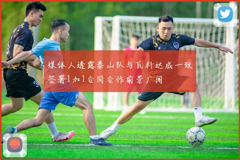 媒体人透露泰山队与瓦科达成一致签署1加1合同合作前景广阔