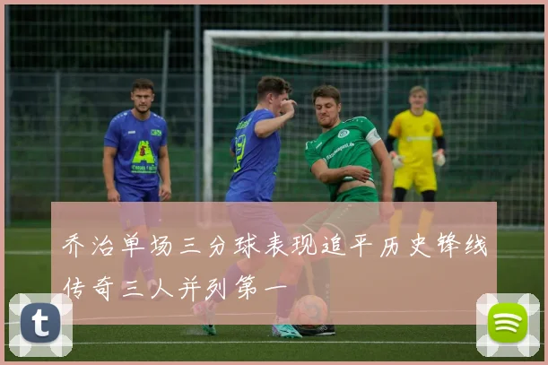 乔治单场三分球表现追平历史锋线传奇三人并列第一