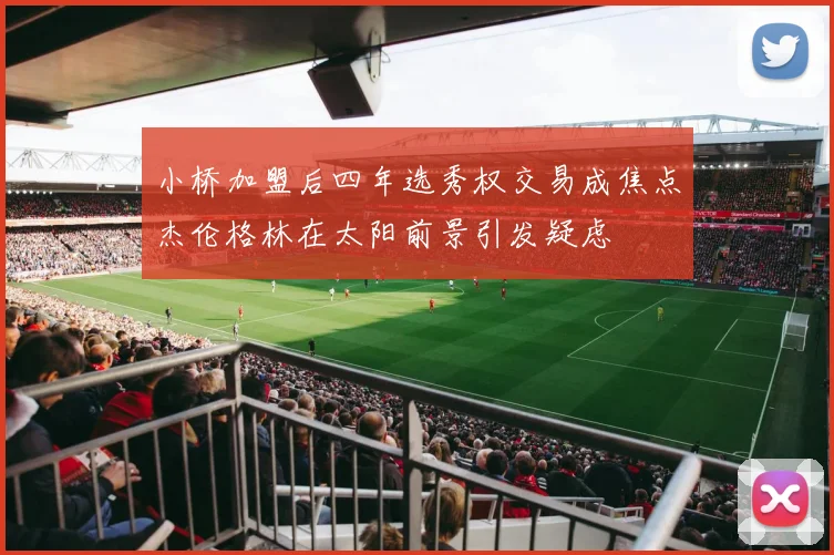 小桥加盟后四年选秀权交易成焦点杰伦格林在太阳前景引发疑虑