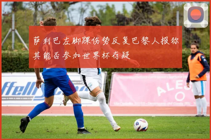 萨利巴左脚踝伤势反复巴黎人报称其能否参加世界杯存疑